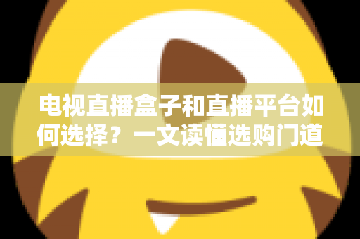 电视直播盒子和直播平台如何选择？一文读懂选购门道与实用避坑攻略