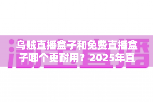 乌贼直播盒子和免费直播盒子哪个更耐用？2025年直播盒子耐用性深度对比与避坑选购指南