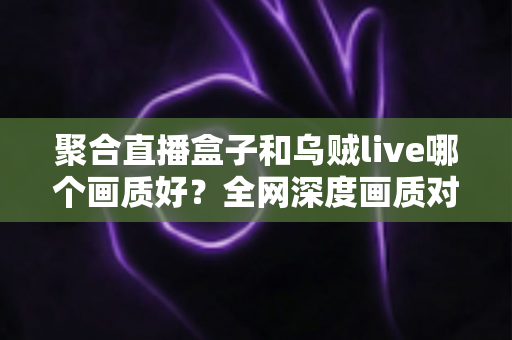 聚合直播盒子和乌贼live哪个画质好？全网深度画质对比测评，帮你选出高清流畅的最佳观赛神器