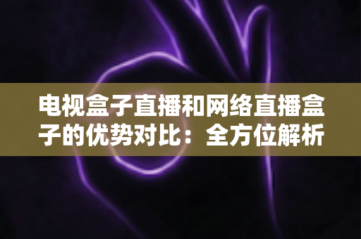 电视盒子直播和网络直播盒子的优势对比:全方位解析两大观影方案,帮你找到最适合家庭的直播设备 电视盒子直播和网络直播盒子的优势对比:全方位解析两大观影方案,帮你找到最适合家庭的直播设备
