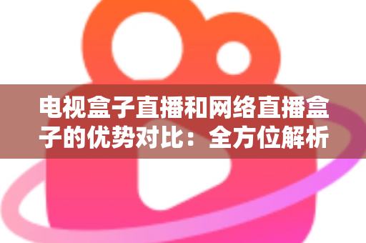 电视盒子直播和网络直播盒子的优势对比：全方位解析两大观影方案，帮你找到最适合家庭的直播设备