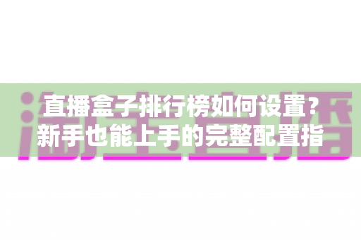 直播盒子排行榜如何设置？新手也能上手的完整配置指南与运营技巧
