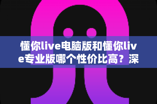懂你live电脑版和懂你live专业版哪个性价比高？深度对比分析帮你选对版本不花冤枉钱