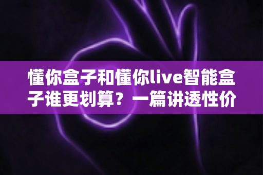 懂你盒子和懂你live智能盒子谁更划算？一篇讲透性价比的深度对比选购指南