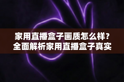 家用直播盒子画质怎么样？全面解析家用直播盒子真实画质表现与选购实用指南