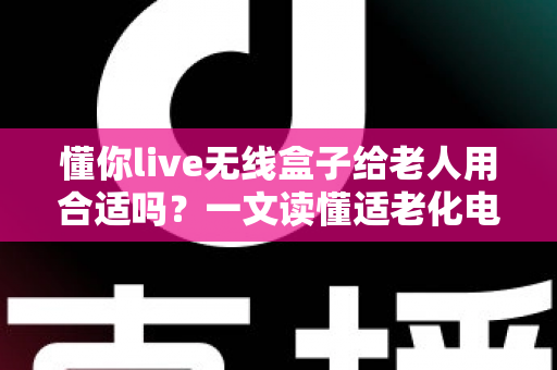 懂你live无线盒子给老人用合适吗？一文读懂适老化电视盒子的真实体验与选购建议