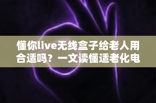懂你live无线盒子给老人用合适吗？一文读懂适老化电视盒子的真实体验与选购建议