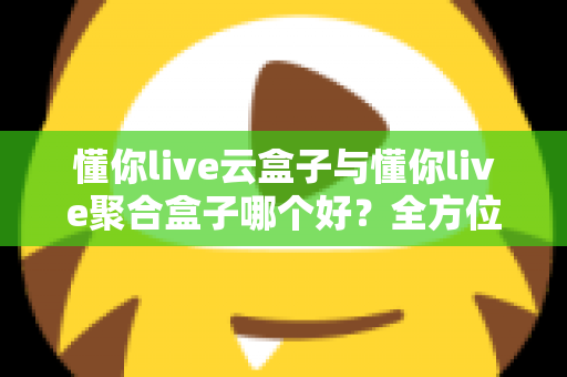 懂你live云盒子与懂你live聚合盒子哪个好？全方位深度对比与选购指南