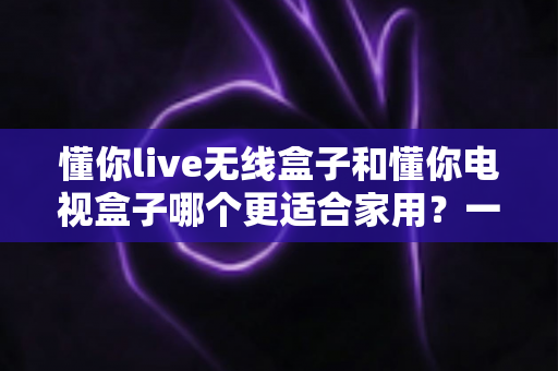 懂你live无线盒子和懂你电视盒子哪个更适合家用?一篇讲透选购门道的深度指南 懂你live无线盒子和懂你电视盒子哪个更适合家用?一篇讲透选购门道的深度指南