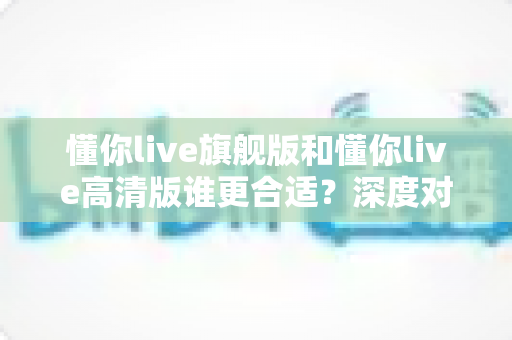 懂你live旗舰版和懂你live高清版谁更合适？深度对比分析助你选对版本不花冤枉钱