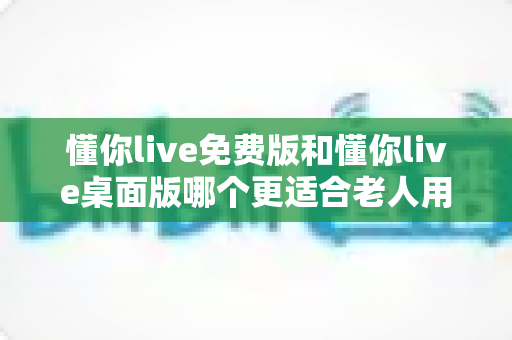 懂你live免费版和懂你live桌面版哪个更适合老人用？2024超实用选择指南，帮爸妈轻松追剧看直播不迷路