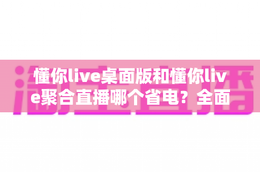 懂你live桌面版和懂你live聚合直播哪个省电？全面解析功耗差异与实用省电技巧