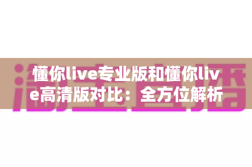 懂你live专业版和懂你live高清版对比：全方位解析两大版本差异，帮你精准选出最适合自己的那一款