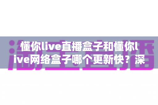 懂你live直播盒子和懂你live网络盒子哪个更新快?深度对比解析与实用选购指南 懂你live直播盒子和懂你live网络盒子哪个更新快?深度对比解析与实用选购指南