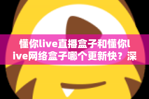 懂你live直播盒子和懂你live网络盒子哪个更新快？深度对比解析与实用选购指南
