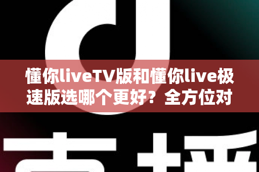 懂你liveTV版和懂你live极速版选哪个更好？全方位对比解析帮你轻松做出最佳选择