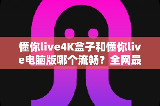 懂你live4K盒子和懂你live电脑版哪个流畅？全网最全实测对比与选购指南