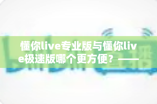 懂你live专业版与懂你live极速版哪个更方便？——全维度对比测评帮你选对版本