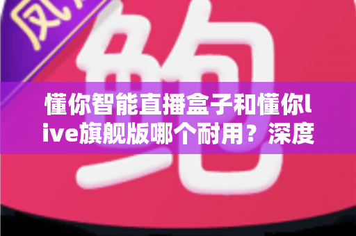 懂你智能直播盒子和懂你live旗舰版哪个耐用？深度对比解析帮你选对设备