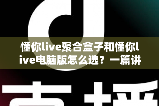 懂你live聚合盒子和懂你live电脑版怎么选？一篇讲透差异、场景与选购思路的实用指南