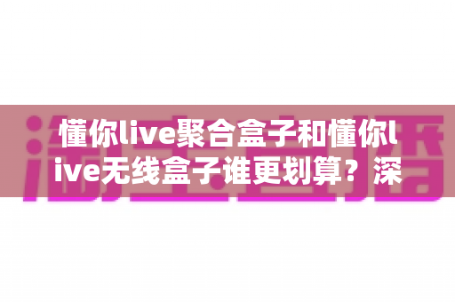 懂你live聚合盒子和懂你live无线盒子谁更划算？深度对比评测帮你选对不选贵