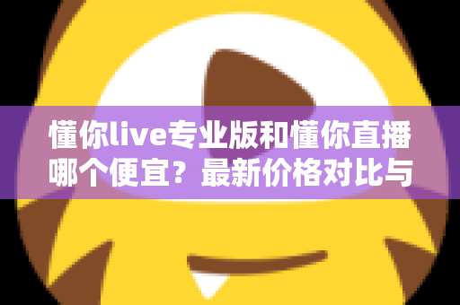 懂你live专业版和懂你直播哪个便宜?最新价格对比与选购省钱全攻略 懂你live专业版和懂你直播哪个便宜?最新价格对比与选购省钱全攻略