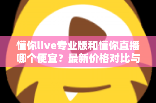 懂你live专业版和懂你直播哪个便宜？最新价格对比与选购省钱全攻略