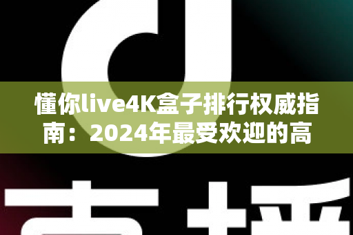懂你live4K盒子排行权威指南：2024年最受欢迎的高清电视盒子精选推荐