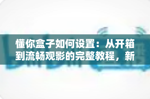 懂你盒子如何设置：从开箱到流畅观影的完整教程，新手也能十分钟搞定！