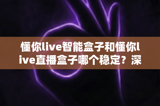 懂你live智能盒子和懂你live直播盒子哪个稳定？深度对比评测助你轻松选购不踩坑