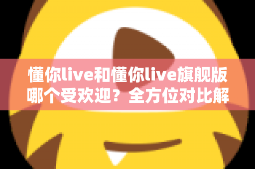 懂你live和懂你live旗舰版哪个受欢迎？全方位对比解析帮你找到最适合的学习方案