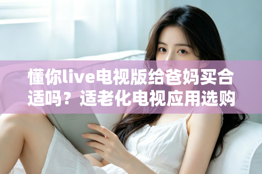 懂你live电视版给爸妈买合适吗？适老化电视应用选购全攻略与真实使用建议