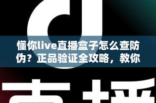 懂你live直播盒子怎么查防伪？正品验证全攻略，教你轻松辨别真假设备