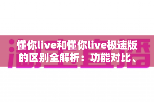 懂你live和懂你live极速版的区别全解析：功能对比、使用体验与选择建议一文读懂