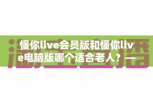 懂你live会员版和懂你live电脑版哪个适合老人？——两大版本全方位对比与适老选择指南
