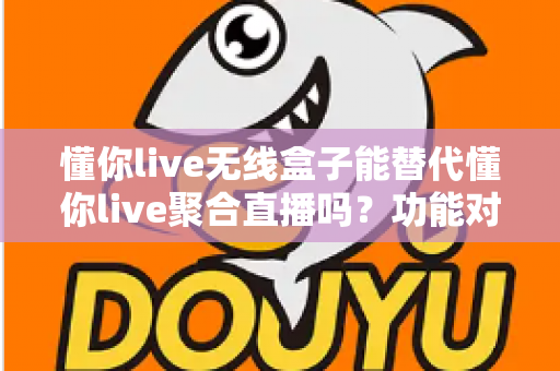 懂你live无线盒子能替代懂你live聚合直播吗？功能对比与选择指南全解析