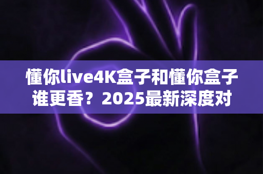 懂你live4K盒子和懂你盒子谁更香?2025最新深度对比评测,看完再买不踩坑 懂你live4K盒子和懂你盒子谁更香?2025最新深度对比评测,看完再买不踩坑