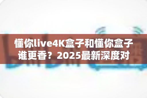 懂你live4K盒子和懂你盒子谁更香？2025最新深度对比评测，看完再买不踩坑