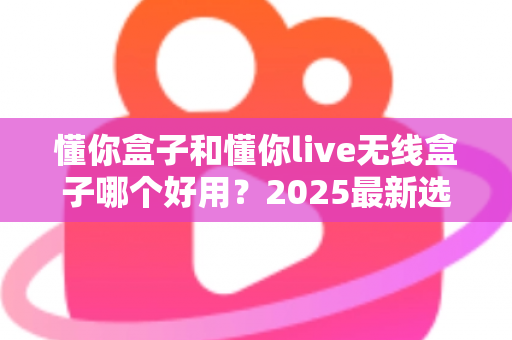 懂你盒子和懂你live无线盒子哪个好用？2025最新选购对比全解析
