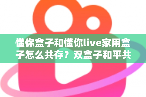 懂你盒子和懂你live家用盒子怎么共存？双盒子和平共处全攻略，一篇讲透配置方法与避坑指南