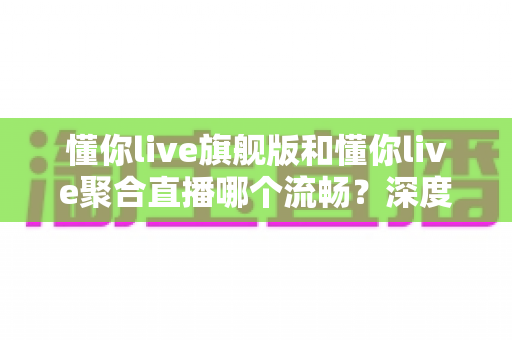 懂你live旗舰版和懂你live聚合直播哪个流畅？深度对比测评帮你选对版本