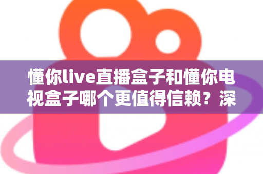 懂你live直播盒子和懂你电视盒子哪个更值得信赖？深度对比帮你选对不踩坑
