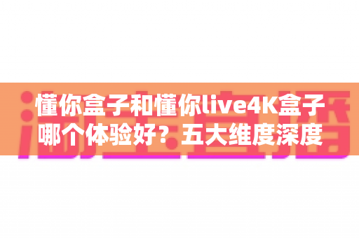 懂你盒子和懂你live4K盒子哪个体验好?五大维度深度对比,教你选出最适合自己的电视盒子 懂你盒子和懂你live4K盒子哪个体验好?五大维度深度对比,教你选出最适合自己的电视盒子