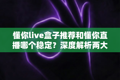 懂你live盒子推荐和懂你直播哪个稳定？深度解析两大观看方式的稳定性差异与实用选购指南