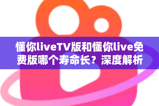 懂你liveTV版和懂你live免费版哪个寿命长？深度解析两大版本的持久度与选择指南