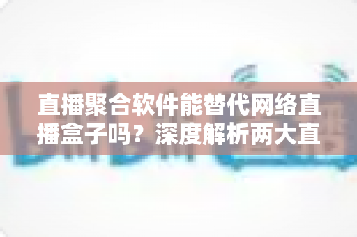 直播聚合软件能替代网络直播盒子吗？深度解析两大直播观看方案的优劣对比与选购指南