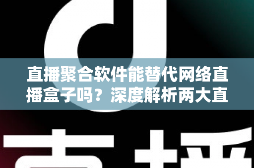 直播聚合软件能替代网络直播盒子吗？深度解析两大直播观看方案的优劣对比与选购指南
