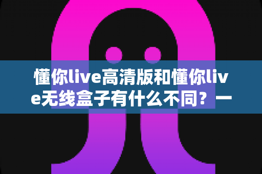 懂你live高清版和懂你live无线盒子有什么不同？一篇讲透两大版本差异的实用选购指南