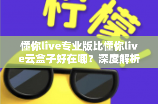 懂你live专业版比懂你live云盒子好在哪？深度解析专业版核心优势，帮你选出最适合的直播方案