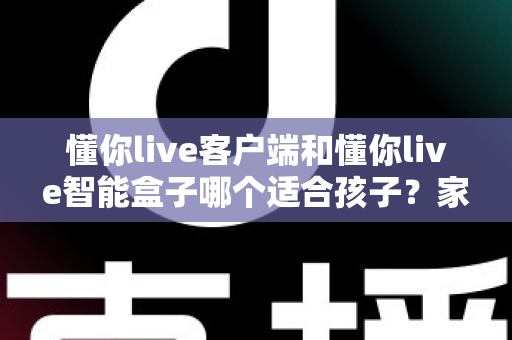 懂你live客户端和懂你live智能盒子哪个适合孩子？家长必看的深度对比与选购全指南